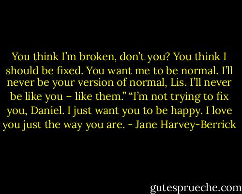 You think I’m broken, don’t you? You think I should be fixed. You want me to be normal. I’ll never be your version of normal, Lis. I’ll never be like you – like them.”<br />“I’m not trying to fix you, Daniel. I just want you to be happy. I love you just the way you are. - Jane Harvey-Berrick