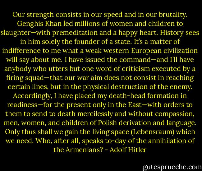 Our strength consists in our speed and in our brutality. Genghis Khan led millions of women and children to slaughter—with premeditation and a happy heart. History sees in him solely the founder of a state. It’s a matter of indifference to me what a weak western European civilization will say about me. I have issued the command—and I’ll have anybody who utters but one word of criticism executed by a firing squad—that our war aim does not consist in reaching certain lines, but in the physical destruction of the enemy. Accordingly, I have placed my death-head formation in readiness—for the present only in the East—with orders to them to send to death mercilessly and without compassion, men, women, and children of Polish derivation and language. Only thus shall we gain the living space (Lebensraum) which we need. Who, after all, speaks to-day of the annihilation of the Armenians? - Adolf Hitler