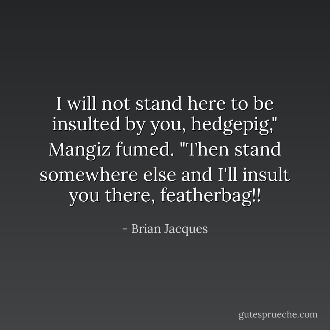 I will not stand here to be insulted by you, hedgepig," Mangiz fumed.<br />"Then stand somewhere else and I'll insult you there, featherbag!! - Brian Jacques
