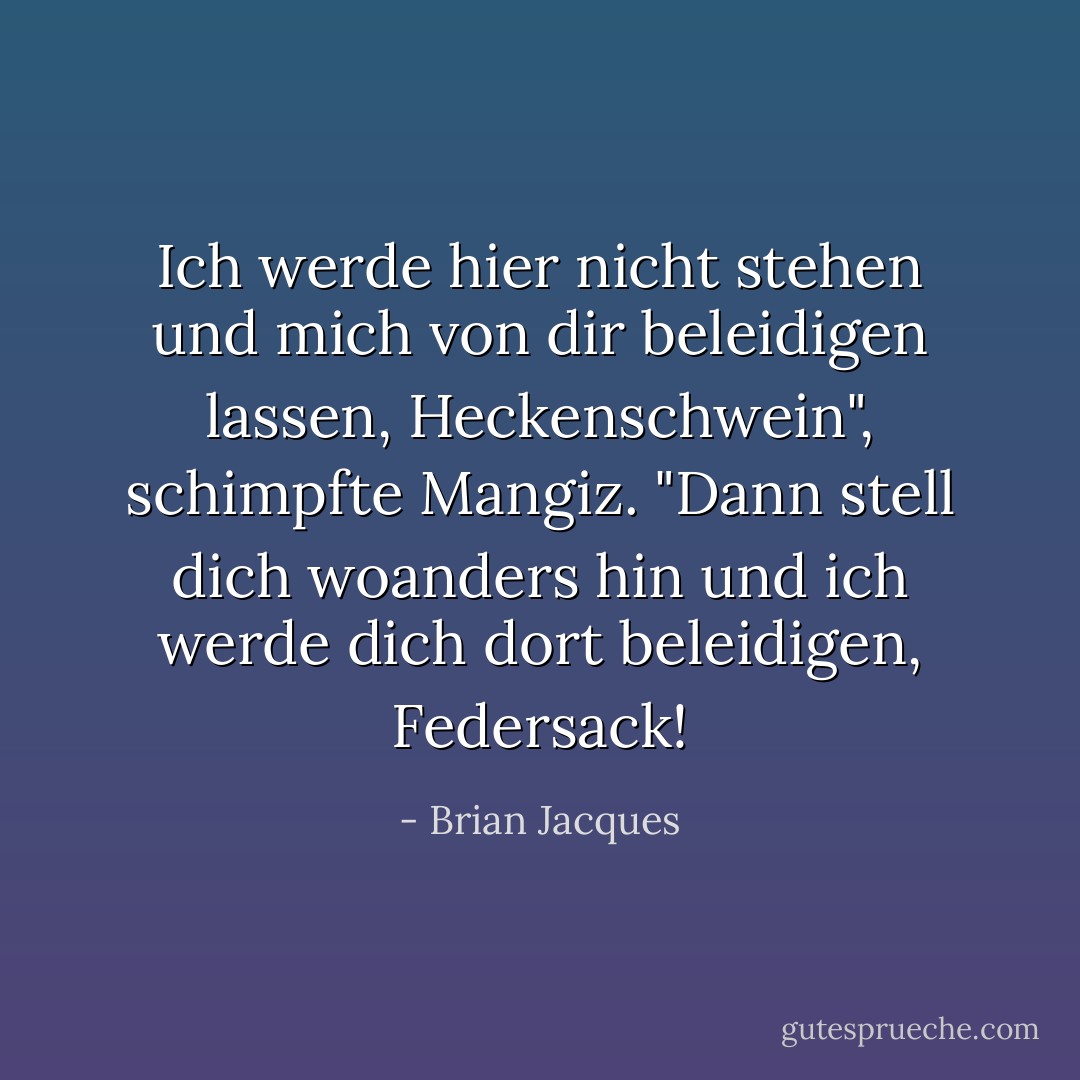 Ich werde hier nicht stehen und mich von dir beleidigen lassen, Heckenschwein", schimpfte Mangiz. "Dann stell dich woanders hin und ich werde dich dort beleidigen, Federsack! - Brian Jacques<