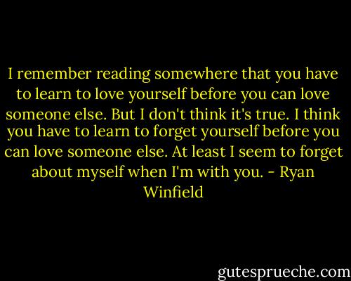 I remember reading somewhere that you have to learn to love yourself before you can love someone else. But I don't think it's true. I think you have to learn to forget yourself before you can love someone else. At least I seem to forget about myself when I'm with you. - Ryan Winfield