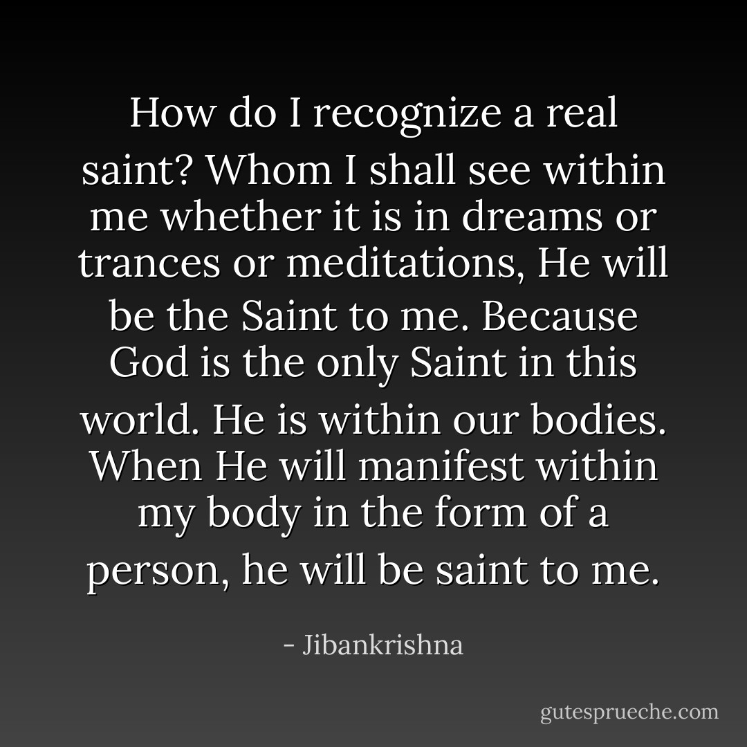 How do I recognize a real saint? Whom I shall see within me whether it is in dreams or trances or meditations, He will be the Saint to me. Because God is the only Saint in this world. He is within our bodies. When He will manifest within my body in the form of a person, he will be saint to me. - Jibankrishna