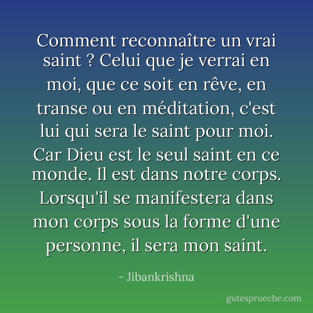 Comment reconnaître un vrai saint ? Celui que je verrai en moi, que ce soit en rêve, en transe ou en méditation, c'est lui qui sera le saint pour moi. Car Dieu est le seul saint en ce monde. Il est dans notre corps. Lorsqu'il se manifestera dans mon corps sous la forme d'une personne, il sera mon saint. - Jibankrishna
