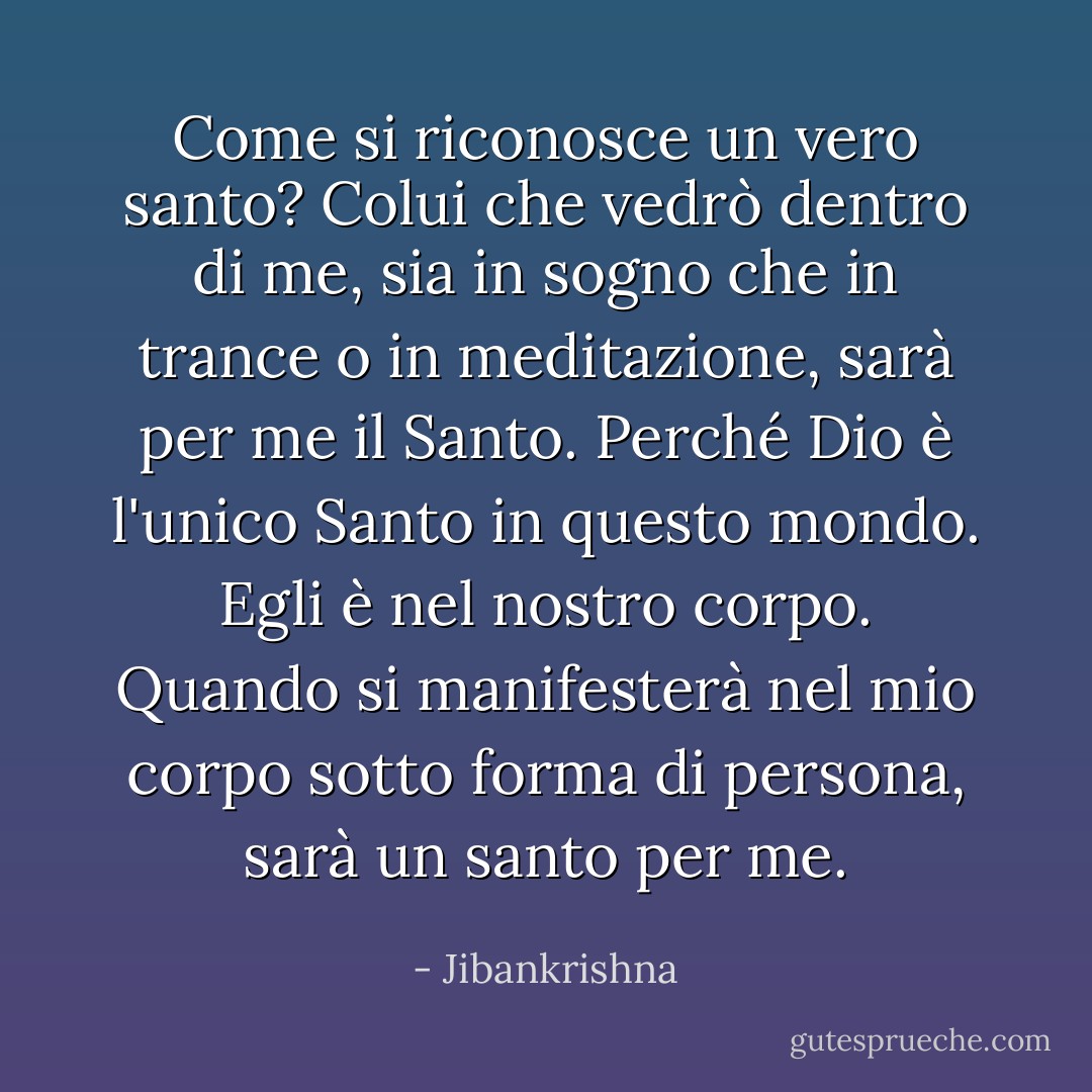 Come si riconosce un vero santo? Colui che vedrò dentro di me, sia in sogno che in trance o in meditazione, sarà per me il Santo. Perché Dio è l'unico Santo in questo mondo. Egli è nel nostro corpo. Quando si manifesterà nel mio corpo sotto forma di persona, sarà un santo per me. - Jibankrishna