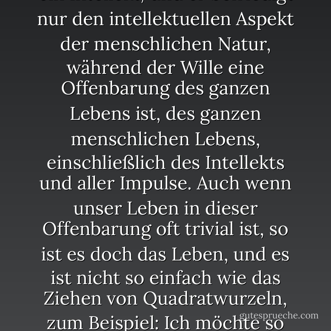 Sie wissen, meine Herren, dass der Intellekt eine hervorragende Sache ist, daran besteht kein Zweifel, aber der Intellekt ist nichts weiter als ein Intellekt, und er befriedigt nur den intellektuellen Aspekt der menschlichen Natur, während der Wille eine Offenbarung des ganzen Lebens ist, des ganzen menschlichen Lebens, einschließlich des Intellekts und aller Impulse. Auch wenn unser Leben in dieser Offenbarung oft trivial ist, so ist es doch das Leben, und es ist nicht so einfach wie das Ziehen von Quadratwurzeln, zum Beispiel: Ich möchte so leben, dass ich mein ganzes Lebenspotenzial erfüllen kann, nicht nur mein geistiges Potenzial. - Fyodor Dostoevsky<