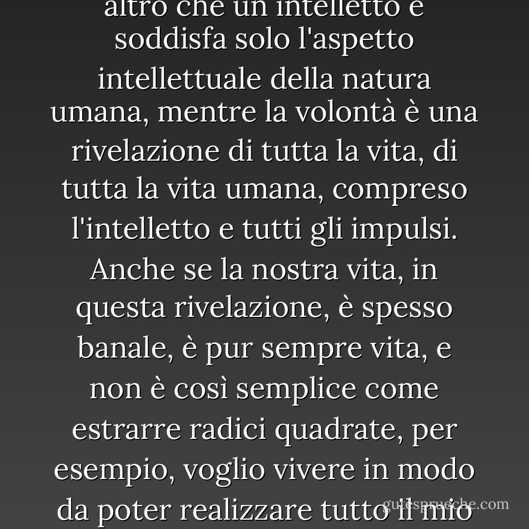 Sapete, signori, che l'intelletto è una cosa eccellente, non c'è dubbio, ma l'intelletto non è altro che un intelletto e soddisfa solo l'aspetto intellettuale della natura umana, mentre la volontà è una rivelazione di tutta la vita, di tutta la vita umana, compreso l'intelletto e tutti gli impulsi. Anche se la nostra vita, in questa rivelazione, è spesso banale, è pur sempre vita, e non è così semplice come estrarre radici quadrate, per esempio, voglio vivere in modo da poter realizzare tutto il mio potenziale di vita, non solo il mio potenziale mentale. - Fyodor Dostoevsky