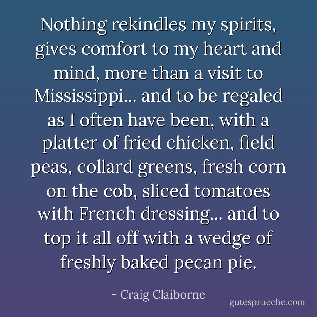 Nothing rekindles my spirits, gives comfort to my heart and mind, more than a visit to Mississippi... and to be regaled as I often have been, with a platter of fried chicken, field peas, collard greens, fresh corn on the cob, sliced tomatoes with French dressing... and to top it all off with a wedge of freshly baked pecan pie. - Craig Claiborne