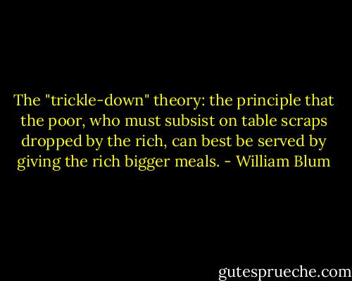 The "trickle-down" theory: the principle that the poor, who must subsist on table scraps dropped by the rich, can best be served by giving the rich bigger meals. - William Blum
