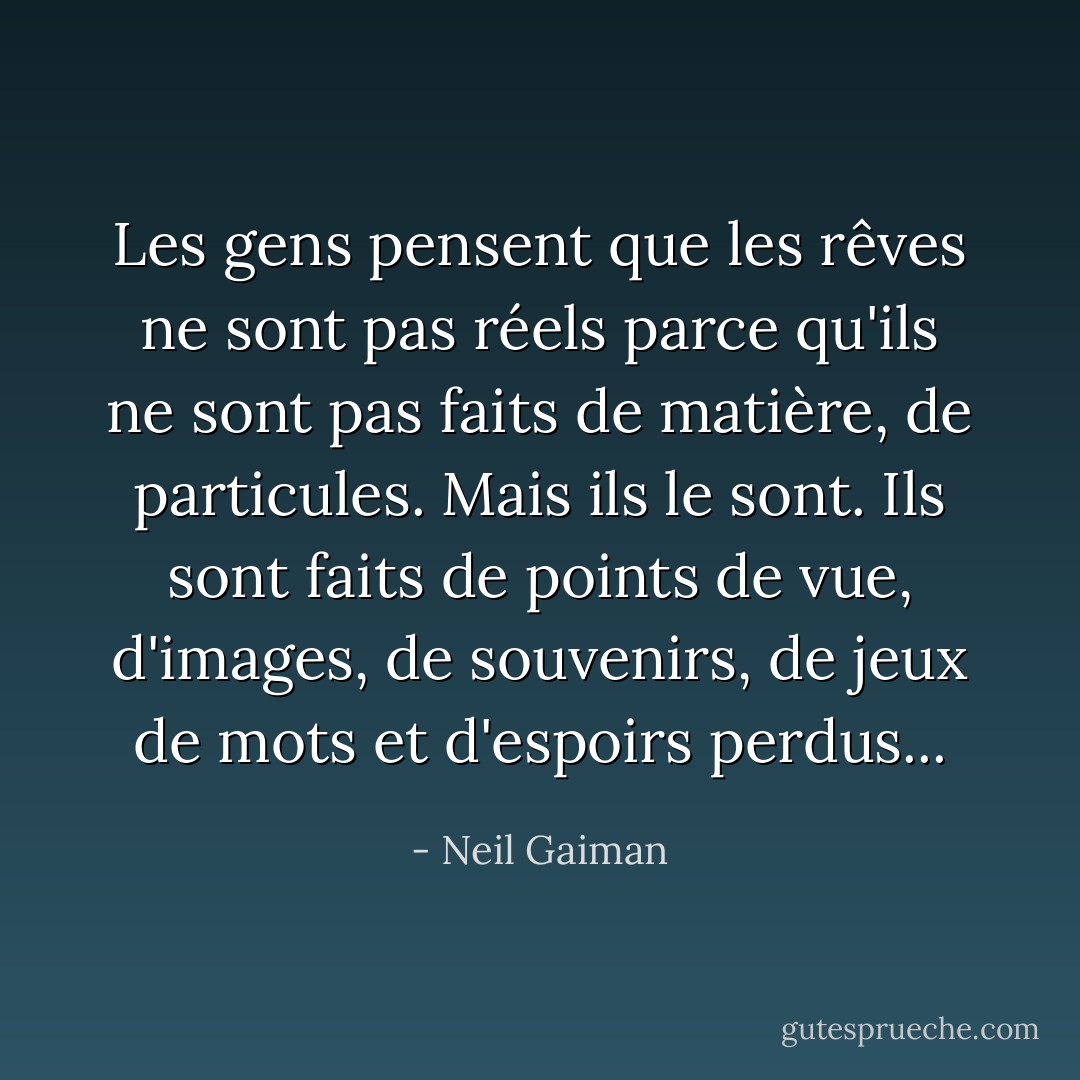 Les gens pensent que les rêves ne sont pas réels parce qu'ils ne sont pas faits de matière, de particules. Mais ils le sont. Ils sont faits de points de vue, d'images, de souvenirs, de jeux de mots et d'espoirs perdus... - Neil Gaiman