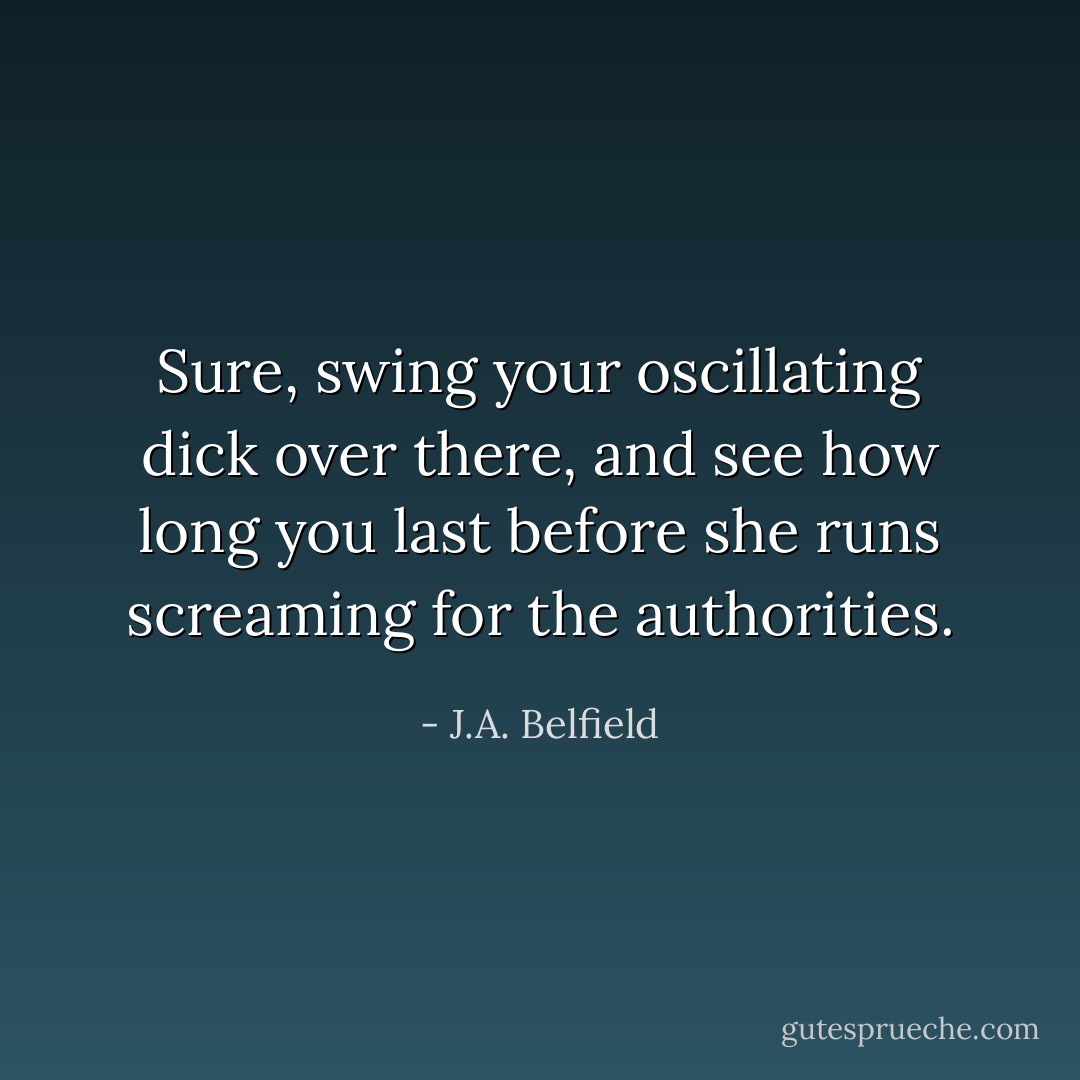Sure, swing your oscillating dick over there, and see how long you last before she runs screaming for the authorities. - J.A. Belfield