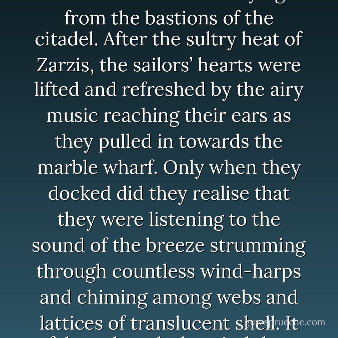 His guess was confirmed when they approached the well-built harbour of a prosperous town and saw the banners flying from the bastions of the citadel. After the sultry heat of Zarzis, the sailors’ hearts were lifted and refreshed by the airy music reaching their ears as they pulled in towards the marble wharf. Only when they docked did they realise that they were listening to the sound of the breeze strumming through countless wind-harps and chiming among webs and lattices of translucent shell. It felt as though the wind that had blown them there was now celebrating their arrival. - Lindsay Clarke
