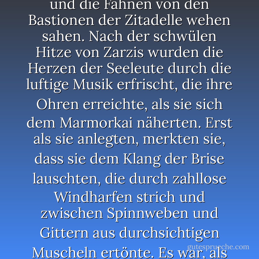Seine Vermutung bestätigte sich, als sie sich dem gut ausgebauten Hafen einer wohlhabenden Stadt näherten und die Fahnen von den Bastionen der Zitadelle wehen sahen. Nach der schwülen Hitze von Zarzis wurden die Herzen der Seeleute durch die luftige Musik erfrischt, die ihre Ohren erreichte, als sie sich dem Marmorkai näherten. Erst als sie anlegten, merkten sie, dass sie dem Klang der Brise lauschten, die durch zahllose Windharfen strich und zwischen Spinnweben und Gittern aus durchsichtigen Muscheln ertönte. Es war, als ob der Wind, der sie dorthin geweht hatte, nun ihre Ankunft feierte. - Lindsay Clarke<