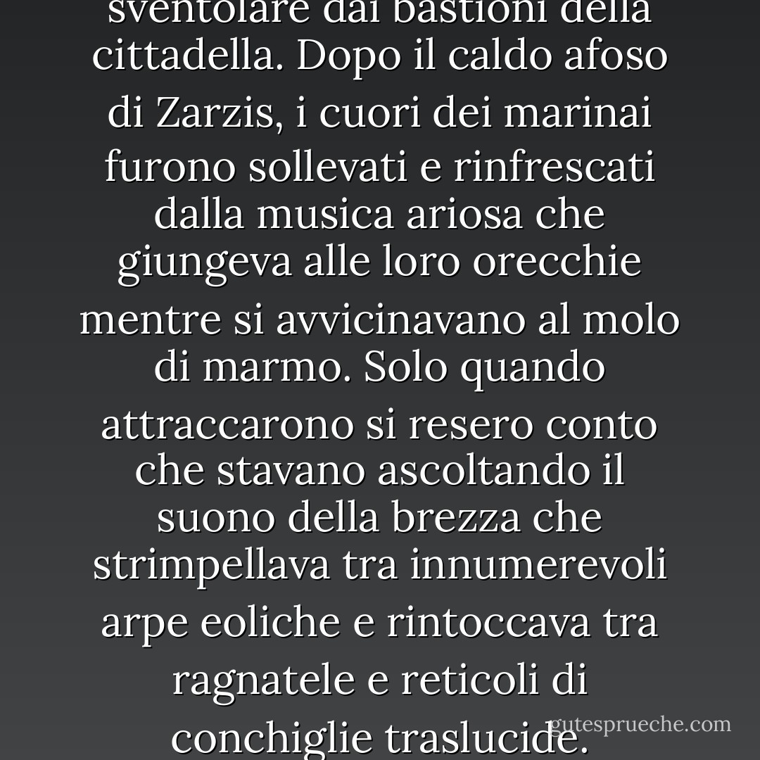 La sua ipotesi fu confermata quando si avvicinarono al porto ben costruito di una città prospera e videro gli stendardi sventolare dai bastioni della cittadella. Dopo il caldo afoso di Zarzis, i cuori dei marinai furono sollevati e rinfrescati dalla musica ariosa che giungeva alle loro orecchie mentre si avvicinavano al molo di marmo. Solo quando attraccarono si resero conto che stavano ascoltando il suono della brezza che strimpellava tra innumerevoli arpe eoliche e rintoccava tra ragnatele e reticoli di conchiglie traslucide. Sembrava che il vento che li aveva portati fin lì stesse ora festeggiando il loro arrivo. - Lindsay Clarke