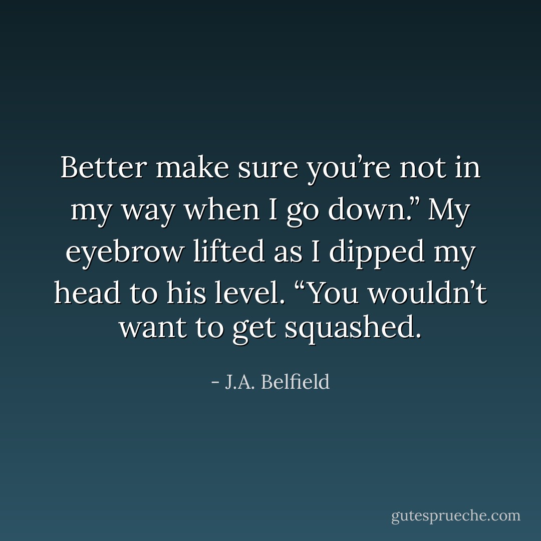 Better make sure you’re not in my way when I go down.” My eyebrow lifted as I dipped my head to his level. “You wouldn’t want to get squashed. - J.A. Belfield
