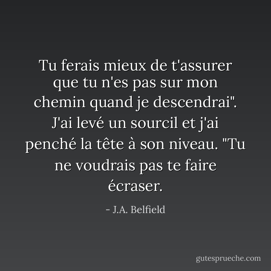 Tu ferais mieux de t'assurer que tu n'es pas sur mon chemin quand je descendrai". J'ai levé un sourcil et j'ai penché la tête à son niveau. "Tu ne voudrais pas te faire écraser. - J.A. Belfield