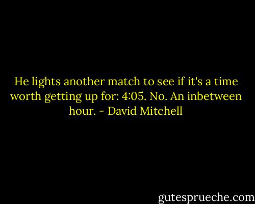 He lights another match to see if it's a time worth getting up for: 4:05. No. An inbetween hour. - David Mitchell