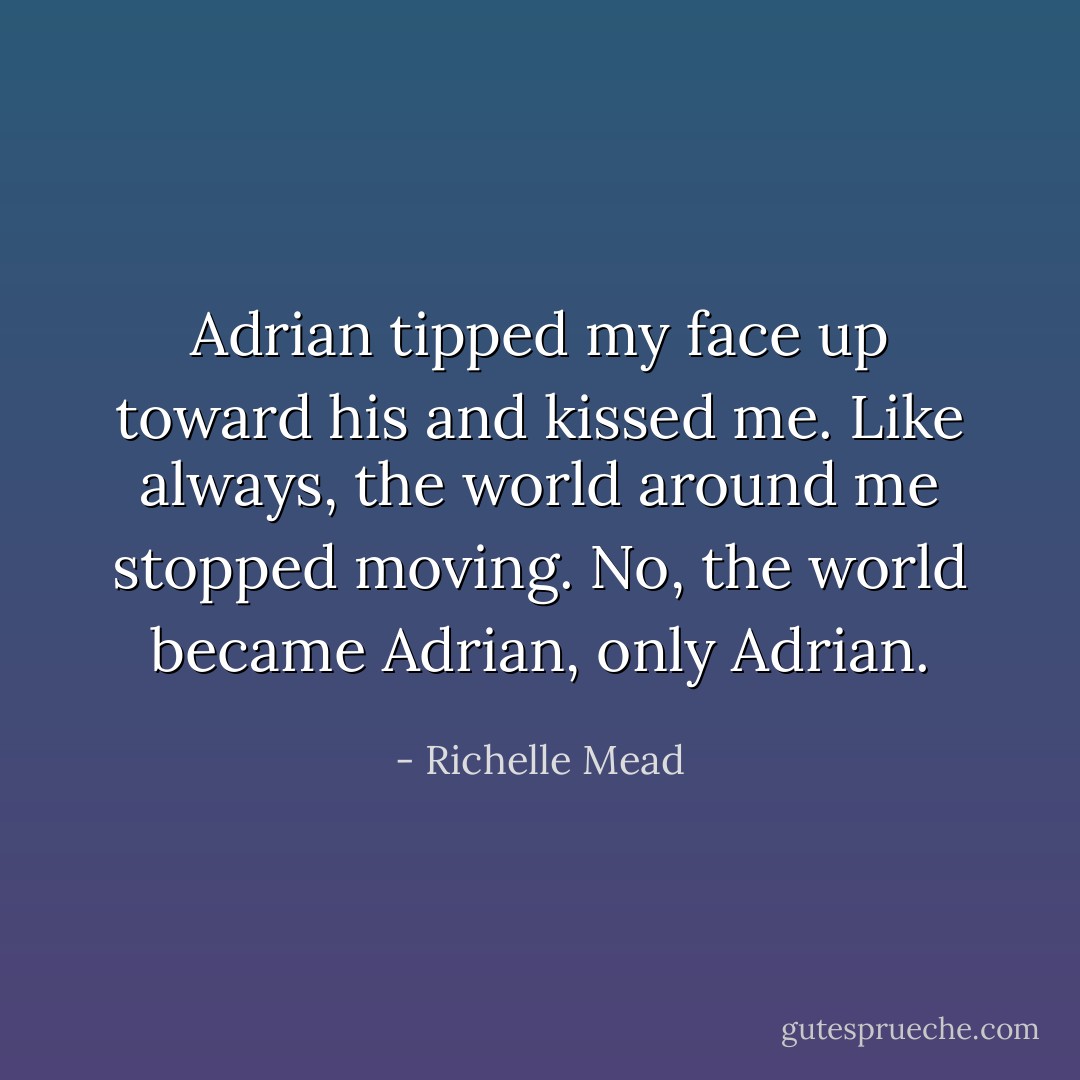 Adrian tipped my face up toward his and kissed me. Like always, the world around me stopped moving. No, the world became Adrian, only Adrian. - Richelle Mead