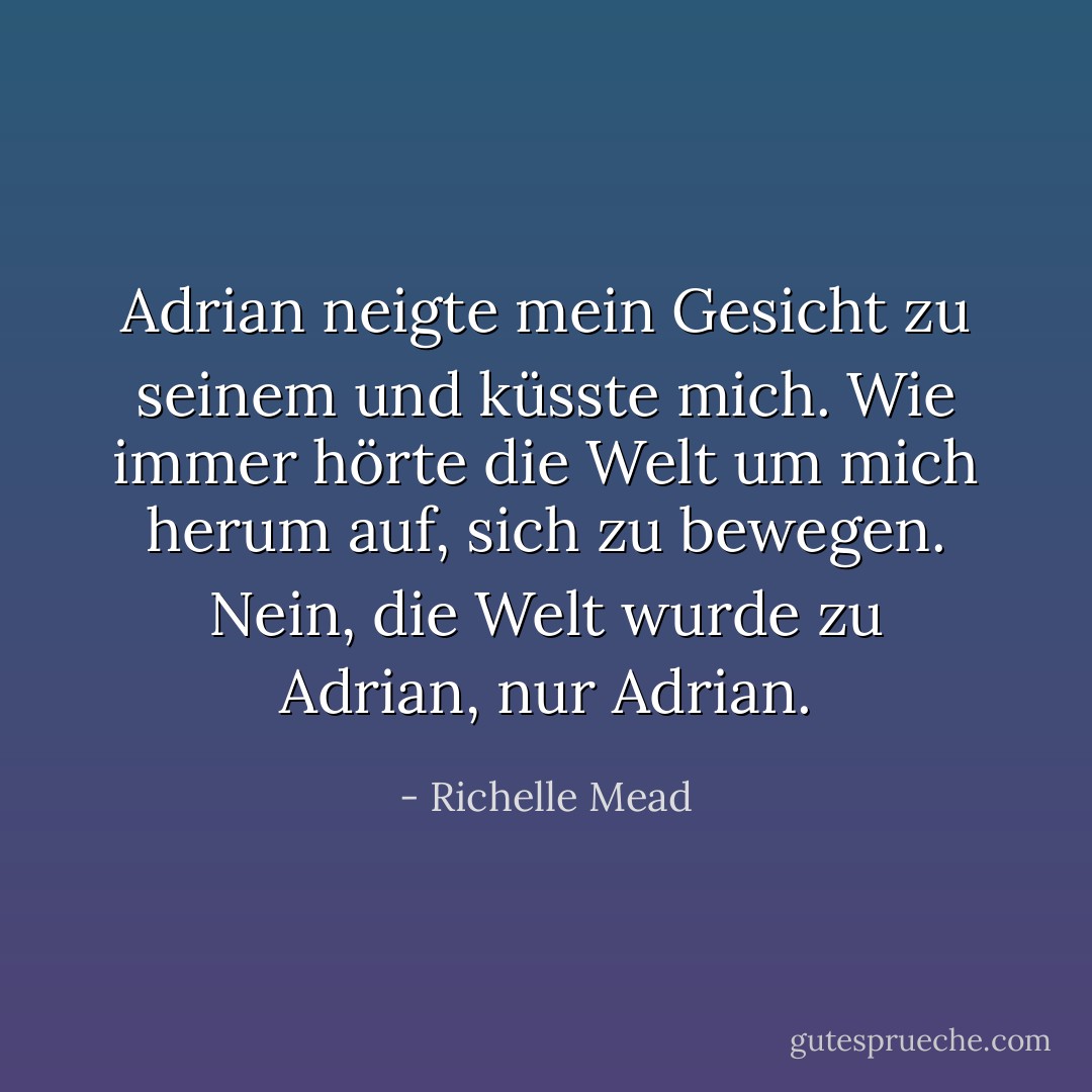 Adrian neigte mein Gesicht zu seinem und küsste mich. Wie immer hörte die Welt um mich herum auf, sich zu bewegen. Nein, die Welt wurde zu Adrian, nur Adrian. - Richelle Mead<
