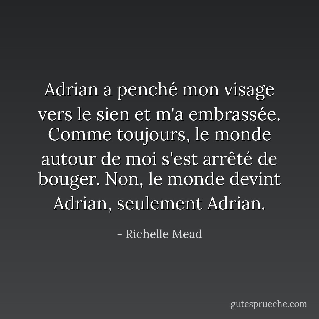 Adrian a penché mon visage vers le sien et m'a embrassée. Comme toujours, le monde autour de moi s'est arrêté de bouger. Non, le monde devint Adrian, seulement Adrian. - Richelle Mead