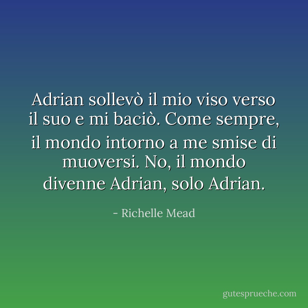 Adrian sollevò il mio viso verso il suo e mi baciò. Come sempre, il mondo intorno a me smise di muoversi. No, il mondo divenne Adrian, solo Adrian. - Richelle Mead