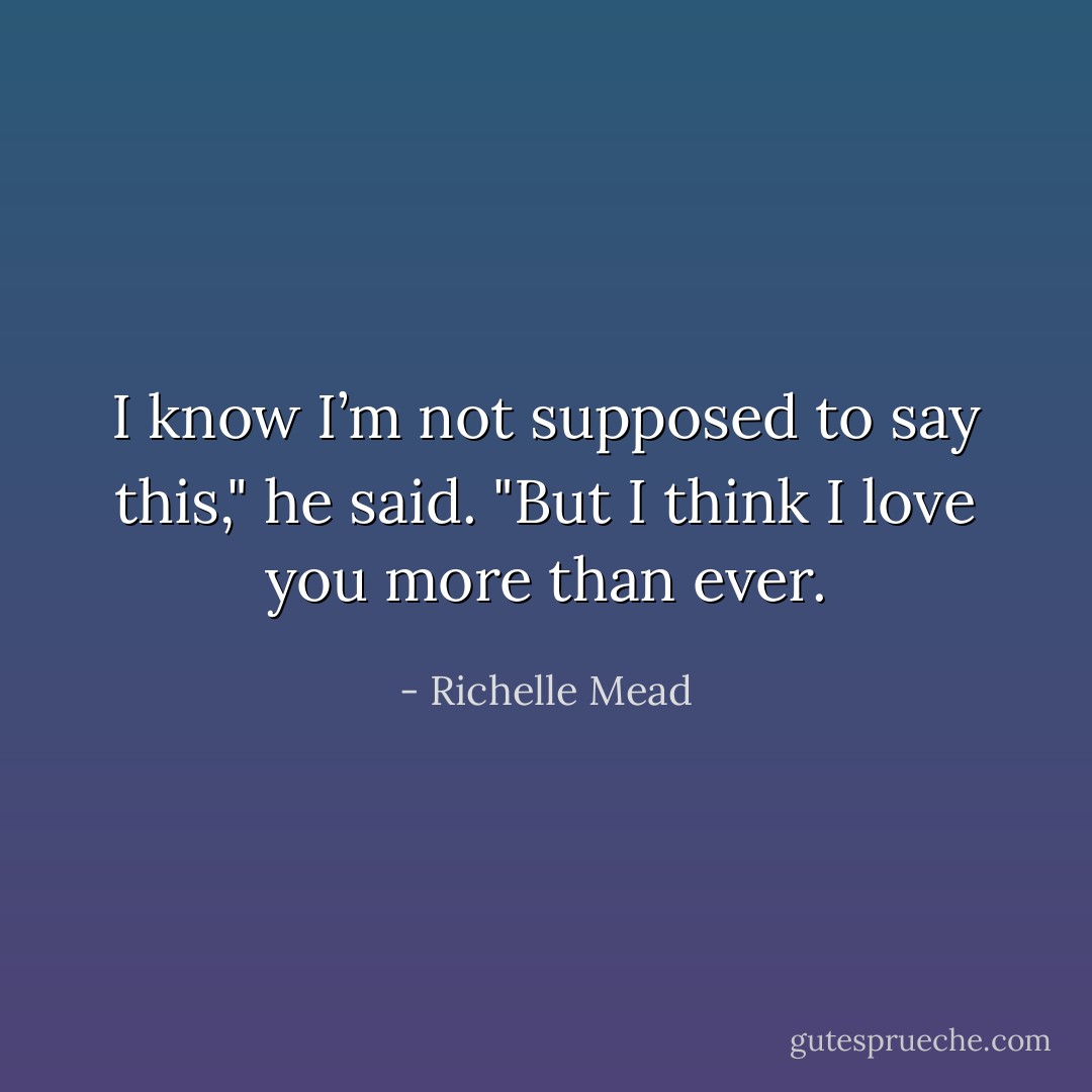 I know I’m not supposed to say this," he said. "But I think I love you more than ever. - Richelle Mead