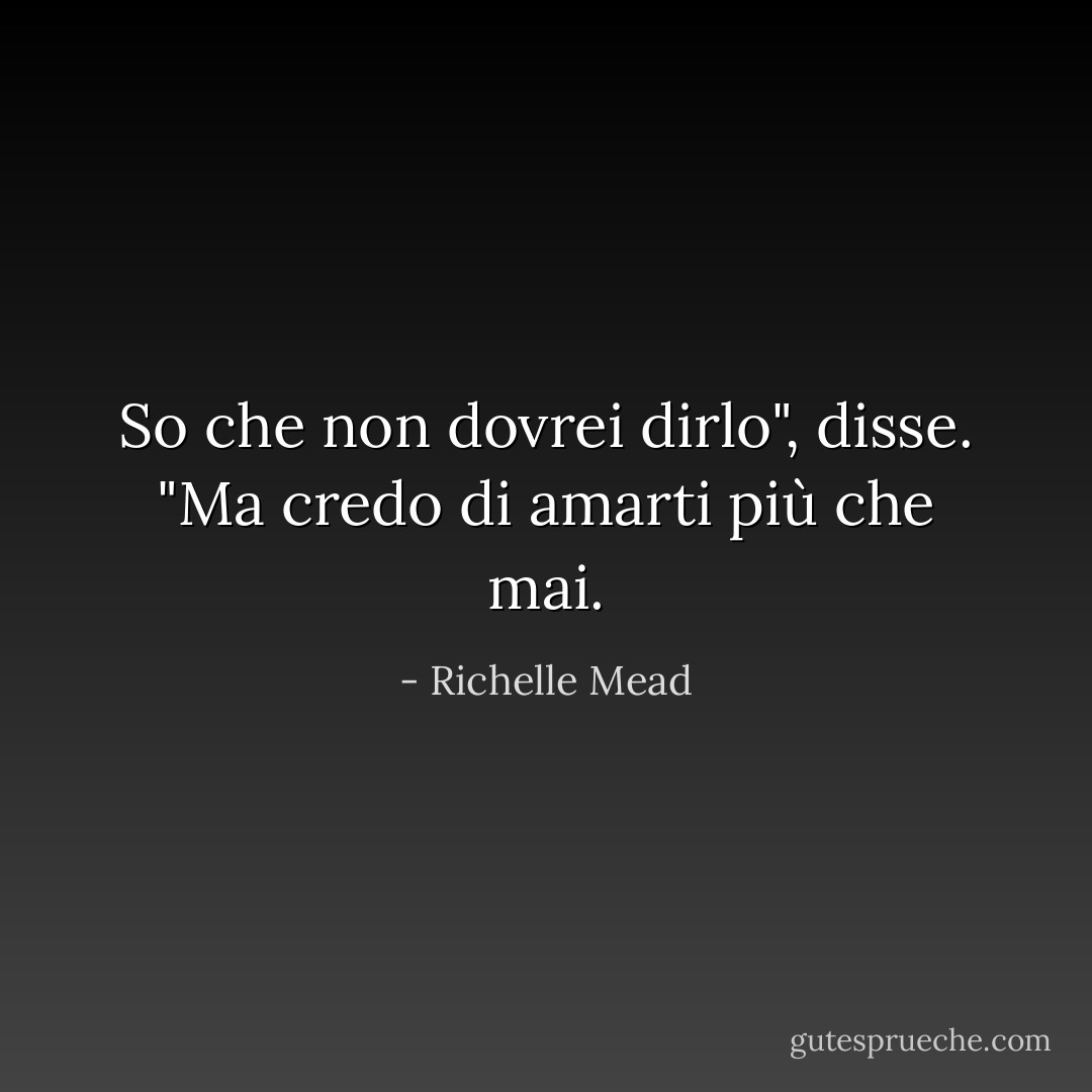 So che non dovrei dirlo", disse. "Ma credo di amarti più che mai. - Richelle Mead