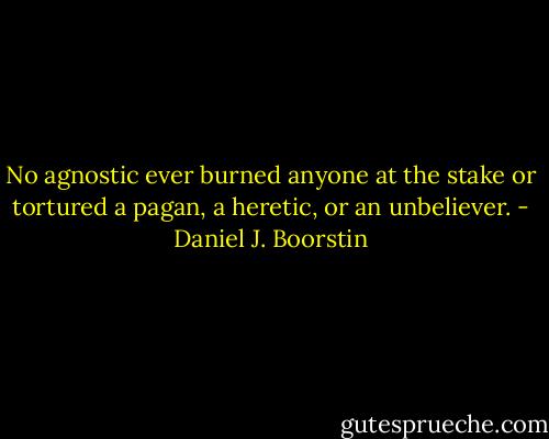No agnostic ever burned anyone at the stake or tortured a pagan, a heretic, or an unbeliever. - Daniel J. Boorstin