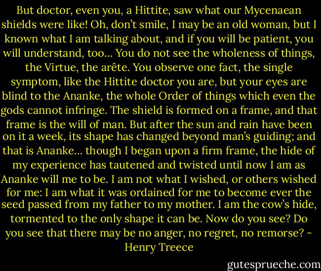 But doctor, even you, a Hittite, saw what our Mycenaean shields were like! Oh, don’t smile, I may be an old woman, but I known what I am talking about, and if you will be patient, you will understand, too… You do not see the wholeness of things, the Virtue, the arête. You observe one fact, the single symptom, like the Hittite doctor you are, but your eyes are blind to the Ananke, the whole Order of things which even the gods cannot infringe. The shield is formed on a frame, and that frame is the will of man. But after the sun and rain have been on it a week, its shape has changed beyond man’s guiding; and that is Ananke… though I began upon a firm frame, the hide of my experience has tautened and twisted until now I am as Ananke will me to be. I am not what I wished, or others wished for me: I am what it was ordained for me to become ever the seed passed from my father to my mother. I am the cow’s hide, tormented to the only shape it can be. Now do you see? Do you see that there may be no anger, no regret, no remorse? - Henry Treece