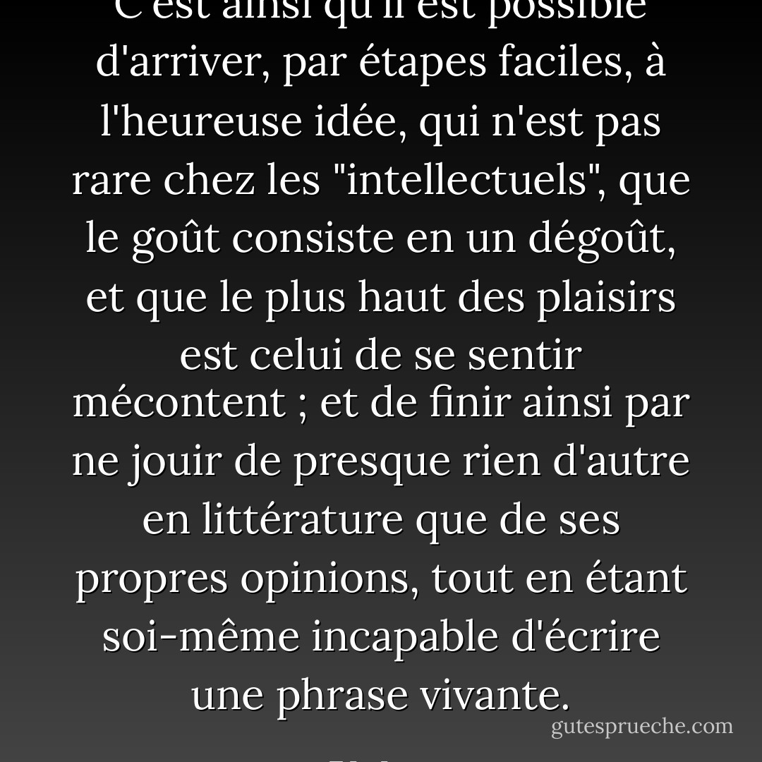 C'est ainsi qu'il est possible d'arriver, par étapes faciles, à l'heureuse idée, qui n'est pas rare chez les "intellectuels", que le goût consiste en un dégoût, et que le plus haut des plaisirs est celui de se sentir mécontent ; et de finir ainsi par ne jouir de presque rien d'autre en littérature que de ses propres opinions, tout en étant soi-même incapable d'écrire une phrase vivante. - F.L. Lucas