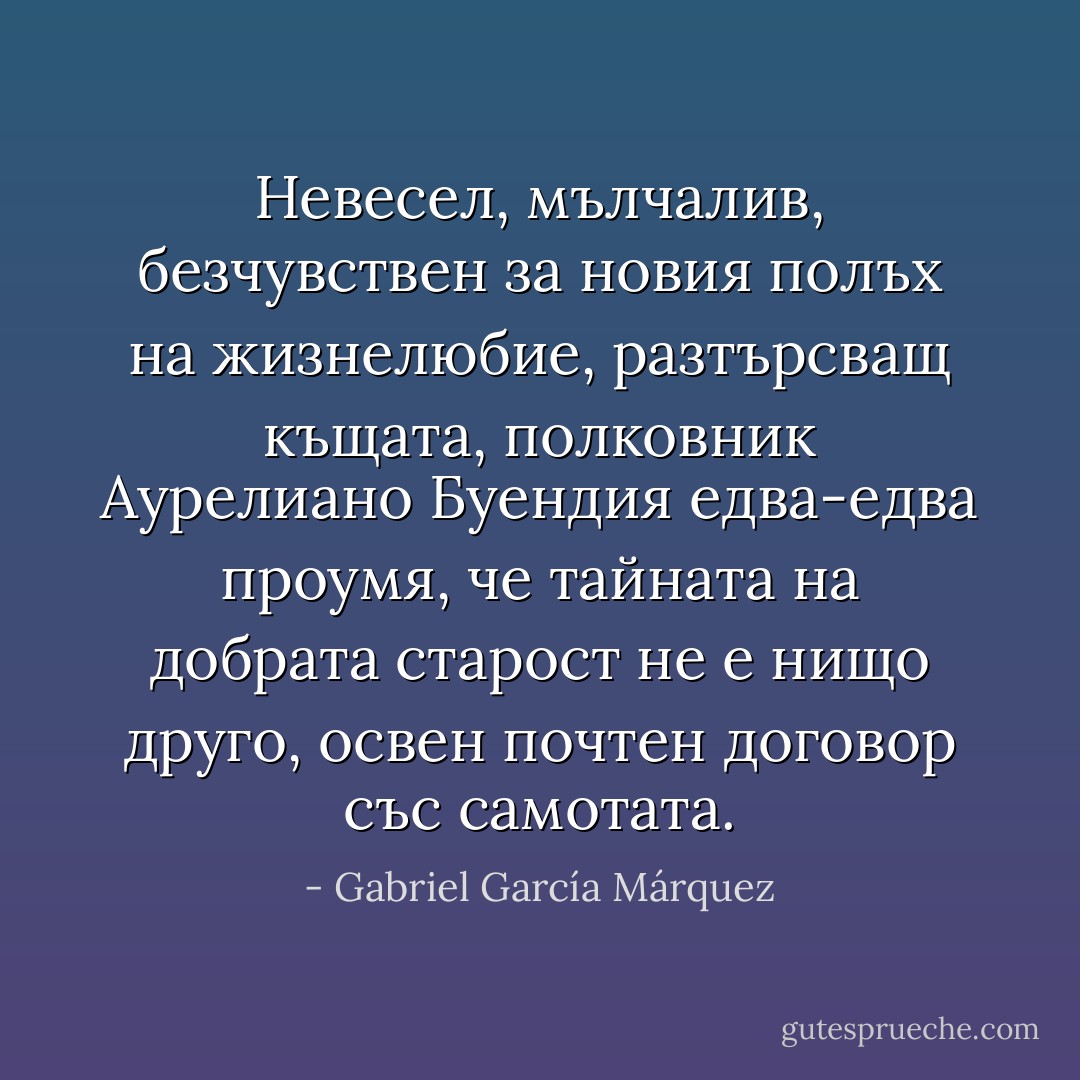 Невесел, мълчалив, безчувствен за новия полъх на жизнелюбие, разтърсващ къщата, полковник Аурелиано Буендия едва-едва проумя, че тайната на добрата старост не е нищо друго, освен почтен договор със самотата. - Gabriel García Márquez