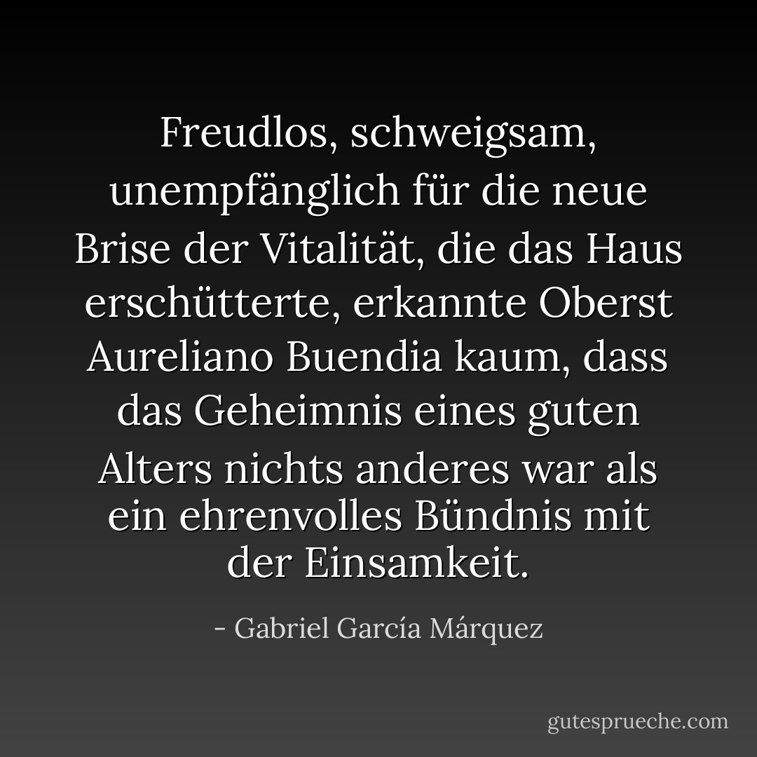 Freudlos, schweigsam, unempfänglich für die neue Brise der Vitalität, die das Haus erschütterte, erkannte Oberst Aureliano Buendia kaum, dass das Geheimnis eines guten Alters nichts anderes war als ein ehrenvolles Bündnis mit der Einsamkeit. - Gabriel García Márquez<