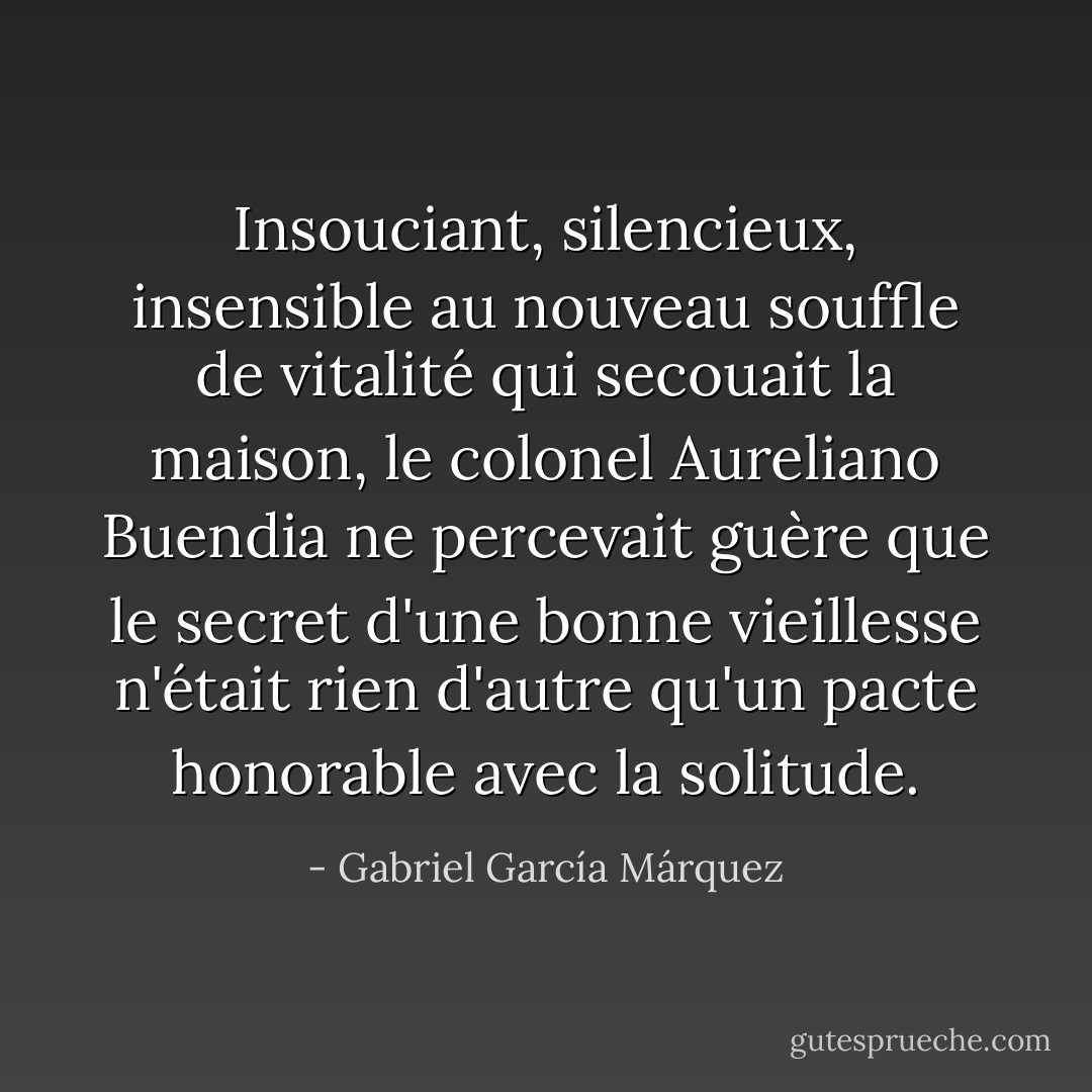 Insouciant, silencieux, insensible au nouveau souffle de vitalité qui secouait la maison, le colonel Aureliano Buendia ne percevait guère que le secret d'une bonne vieillesse n'était rien d'autre qu'un pacte honorable avec la solitude. - Gabriel García Márquez