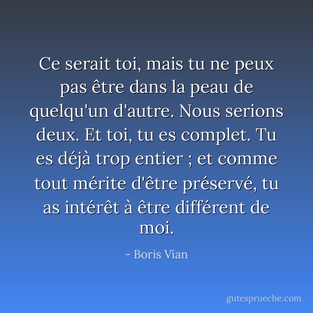 Ce serait toi, mais tu ne peux pas être dans la peau de quelqu'un d'autre. Nous serions deux. Et toi, tu es complet. Tu es déjà trop entier ; et comme tout mérite d'être préservé, tu as intérêt à être différent de moi. - Boris Vian