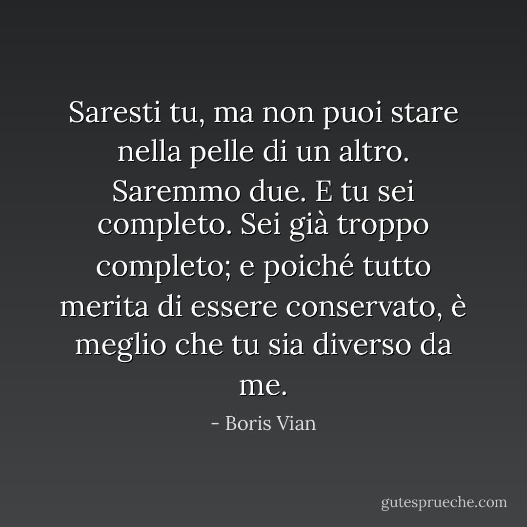 Saresti tu, ma non puoi stare nella pelle di un altro. Saremmo due. E tu sei completo. Sei già troppo completo; e poiché tutto merita di essere conservato, è meglio che tu sia diverso da me. - Boris Vian