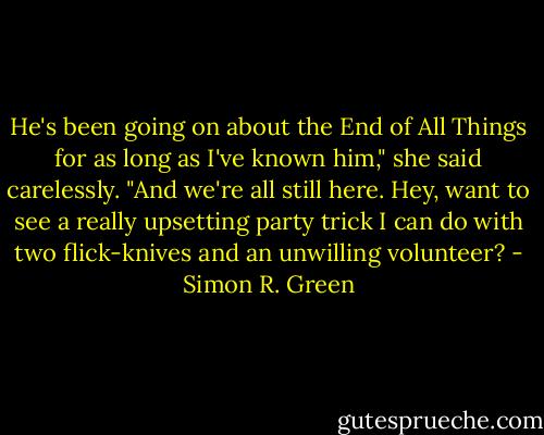 He's been going on about the End of All Things for as long as I've known him," she said carelessly. "And we're all still here. Hey, want to see a really upsetting party trick I can do with two flick-knives and an unwilling volunteer? - Simon R. Green