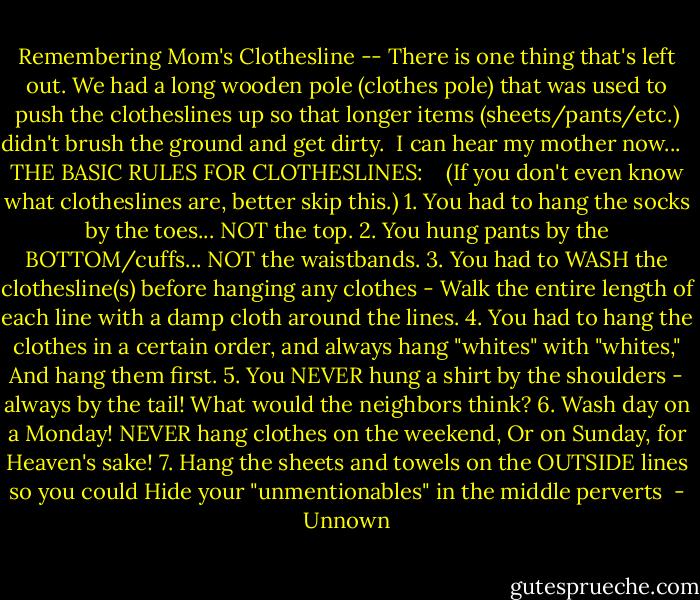 Remembering Mom's Clothesline -- There is one thing that's left out. We had a long wooden pole (clothes pole) that was used to push the clotheslines up so that longer items (sheets/pants/etc.) didn't brush the ground and get dirty.<br /> I can hear my mother now...<br /><br /> THE BASIC RULES FOR CLOTHESLINES:<br /> <br /> (If you don't even know what clotheslines are, better skip this.)<br />1. You had to hang the socks by the toes... NOT the top.<br />2. You hung pants by the BOTTOM/cuffs... NOT the waistbands.<br />3. You had to WASH the clothesline(s) before hanging any clothes - Walk the entire length of each line with a damp cloth around the lines.<br />4. You had to hang the clothes in a certain order, and always hang "whites" with "whites," And hang them first.<br />5. You NEVER hung a shirt by the shoulders - always by the tail! What would the neighbors think?<br />6. Wash day on a Monday! NEVER hang clothes on the weekend, Or on Sunday, for Heaven's sake!<br />7. Hang the sheets and towels on the OUTSIDE lines so you could Hide your "unmentionables" in the middle perverts  - Unnown