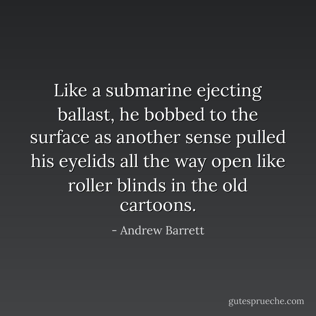 Like a submarine ejecting ballast, he bobbed to the surface as another sense pulled his eyelids all the way open like roller blinds in the old cartoons. - Andrew Barrett
