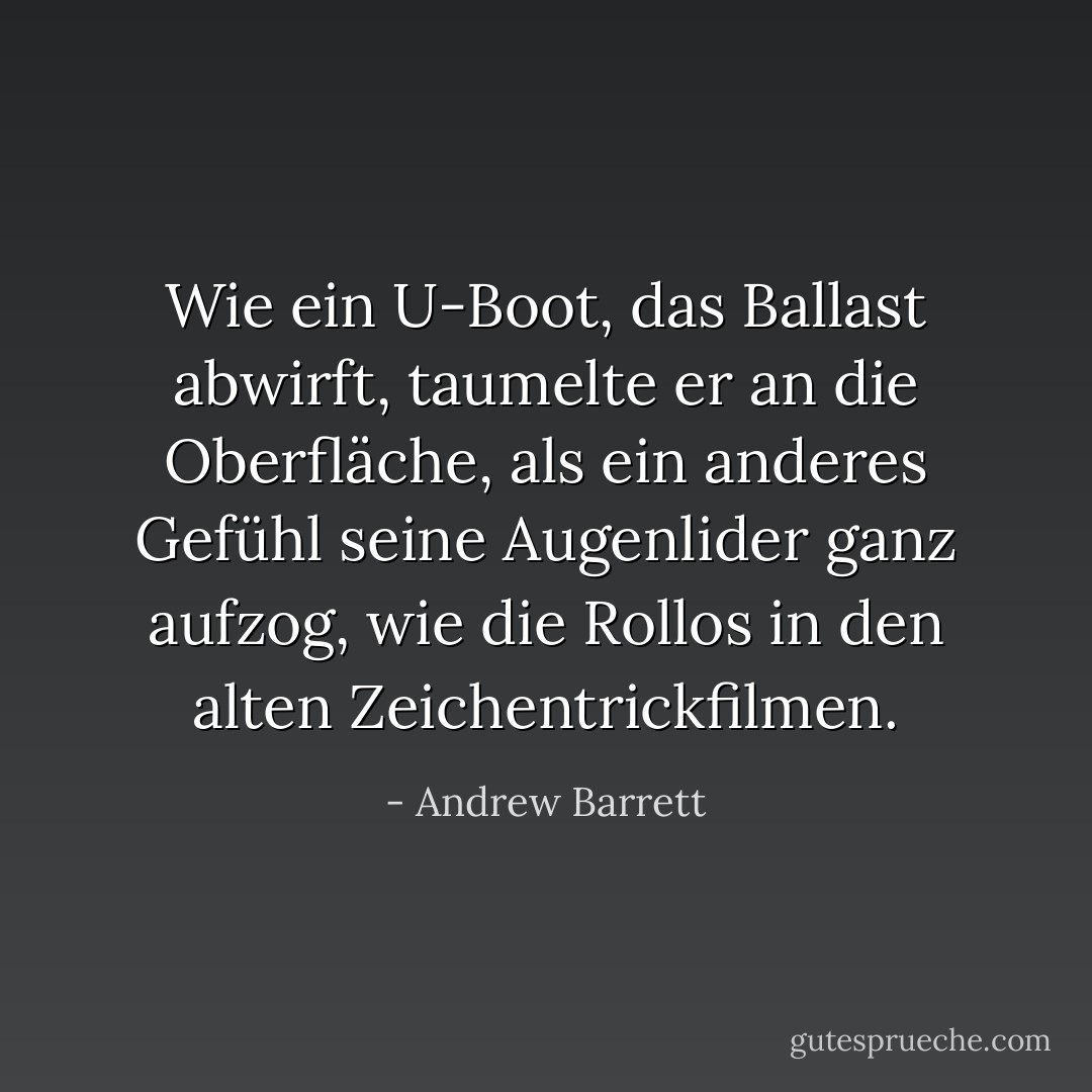 Wie ein U-Boot, das Ballast abwirft, taumelte er an die Oberfläche, als ein anderes Gefühl seine Augenlider ganz aufzog, wie die Rollos in den alten Zeichentrickfilmen. - Andrew Barrett<