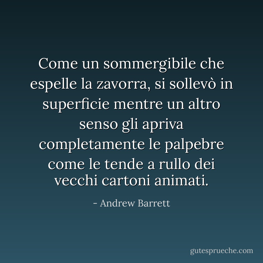 Come un sommergibile che espelle la zavorra, si sollevò in superficie mentre un altro senso gli apriva completamente le palpebre come le tende a rullo dei vecchi cartoni animati. - Andrew Barrett