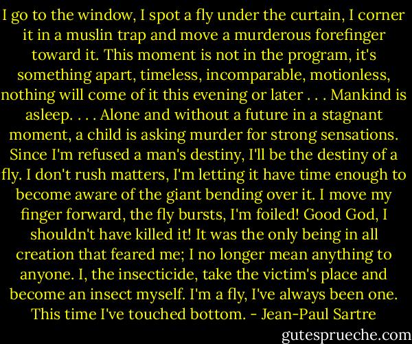 I go to the window, I spot a fly under the curtain, I corner it in a muslin trap and move a murderous forefinger toward it. This moment is not in the program, it's something apart, timeless, incomparable, motionless, nothing will come of it this evening or later . . . Mankind is asleep. . . . Alone and without a future in a stagnant moment, a child is asking murder for strong sensations. Since I'm refused a man's destiny, I'll be the destiny of a fly. I don't rush matters, I'm letting it have time enough to become aware of the giant bending over it. I move my finger forward, the fly bursts, I'm foiled! Good God, I shouldn't have killed it! It was the only being in all creation that feared me; I no longer mean anything to anyone. I, the insecticide, take the victim's place and become an insect myself. I'm a fly, I've always been one. This time I've touched bottom. - Jean-Paul Sartre