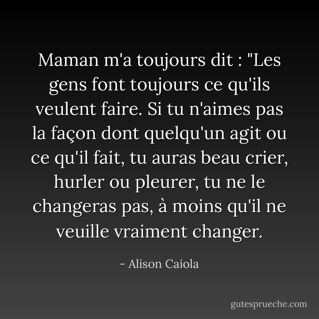 Maman m'a toujours dit : "Les gens font toujours ce qu'ils veulent faire. Si tu n'aimes pas la façon dont quelqu'un agit ou ce qu'il fait, tu auras beau crier, hurler ou pleurer, tu ne le changeras pas, à moins qu'il ne veuille vraiment changer. - Alison Caiola