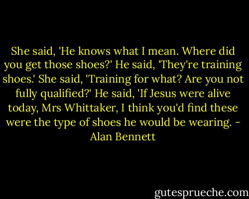 She said, 'He knows what I mean. Where did you get those shoes?' He said, 'They're training shoes.' She said, 'Training for what? Are you not fully qualified?' He said, 'If Jesus were alive today, Mrs Whittaker, I think you'd find these were the type of shoes he would be wearing. - Alan Bennett