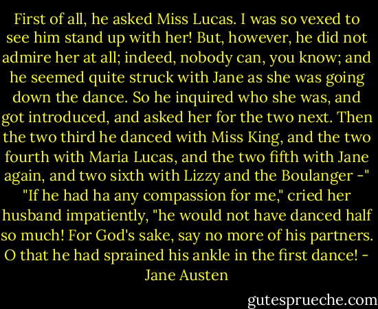 First of all, he asked Miss Lucas. I was so vexed to see him stand up with her! But, however, he did not admire her at all; indeed, nobody can, you know; and he seemed quite struck with Jane as she was going down the dance. So he inquired who she was, and got introduced, and asked her for the two next. Then the two third he danced with Miss King, and the two fourth with Maria Lucas, and the two fifth with Jane again, and two sixth with Lizzy and the Boulanger -"<br />"If he had ha any compassion for me," cried her husband impatiently, "he would not have danced half so much! For God's sake, say no more of his partners. O that he had sprained his ankle in the first dance! - Jane Austen
