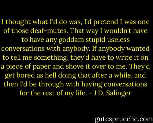 I thought what I'd do was, I'd pretend I was one of those deaf-mutes. That way I wouldn't have to have any goddam stupid useless conversations with anybody. If anybody wanted to tell me something, they'd have to write it on a piece of paper and shove it over to me. They'd get bored as hell doing that after a while, and then I'd be through with having conversations for the rest of my life. - J.D. Salinger