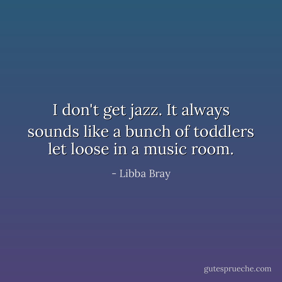 I don't get jazz. It always sounds like a bunch of toddlers let loose in a music room. - Libba Bray