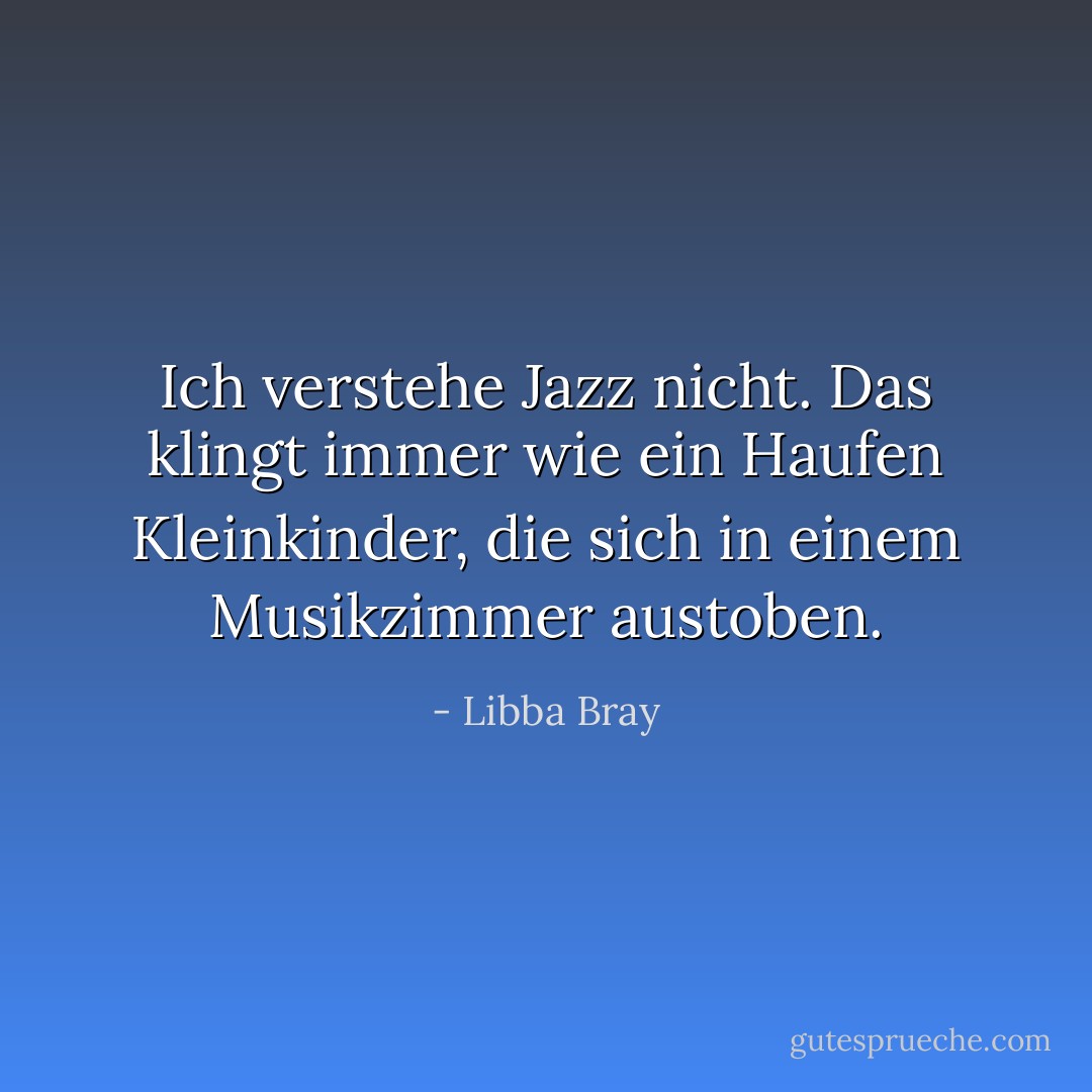 Ich verstehe Jazz nicht. Das klingt immer wie ein Haufen Kleinkinder, die sich in einem Musikzimmer austoben. - Libba Bray<