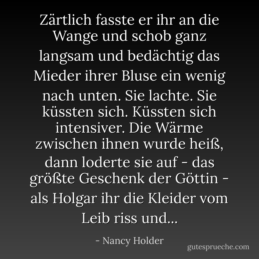 Zärtlich fasste er ihr an die Wange und schob ganz langsam und bedächtig das Mieder ihrer Bluse ein wenig nach unten. Sie lachte. Sie küssten sich. Küssten sich intensiver. Die Wärme zwischen ihnen wurde heiß, dann loderte sie auf - das größte Geschenk der Göttin - als Holgar ihr die Kleider vom Leib riss und... - Nancy Holder<