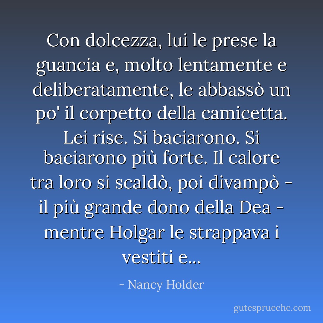 Con dolcezza, lui le prese la guancia e, molto lentamente e deliberatamente, le abbassò un po' il corpetto della camicetta. Lei rise. Si baciarono. Si baciarono più forte. Il calore tra loro si scaldò, poi divampò - il più grande dono della Dea - mentre Holgar le strappava i vestiti e... - Nancy Holder