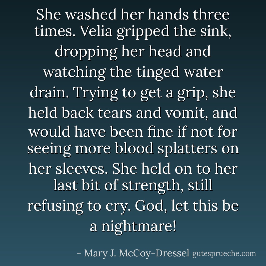 She washed her hands three times. Velia gripped the sink, dropping her head and watching the tinged water drain. Trying to get a grip, she held back tears and vomit, and would have been fine if not for seeing more blood splatters on her sleeves. She held on to her last bit of strength, still refusing to cry. God, let this be a nightmare! - Mary J. McCoy-Dressel