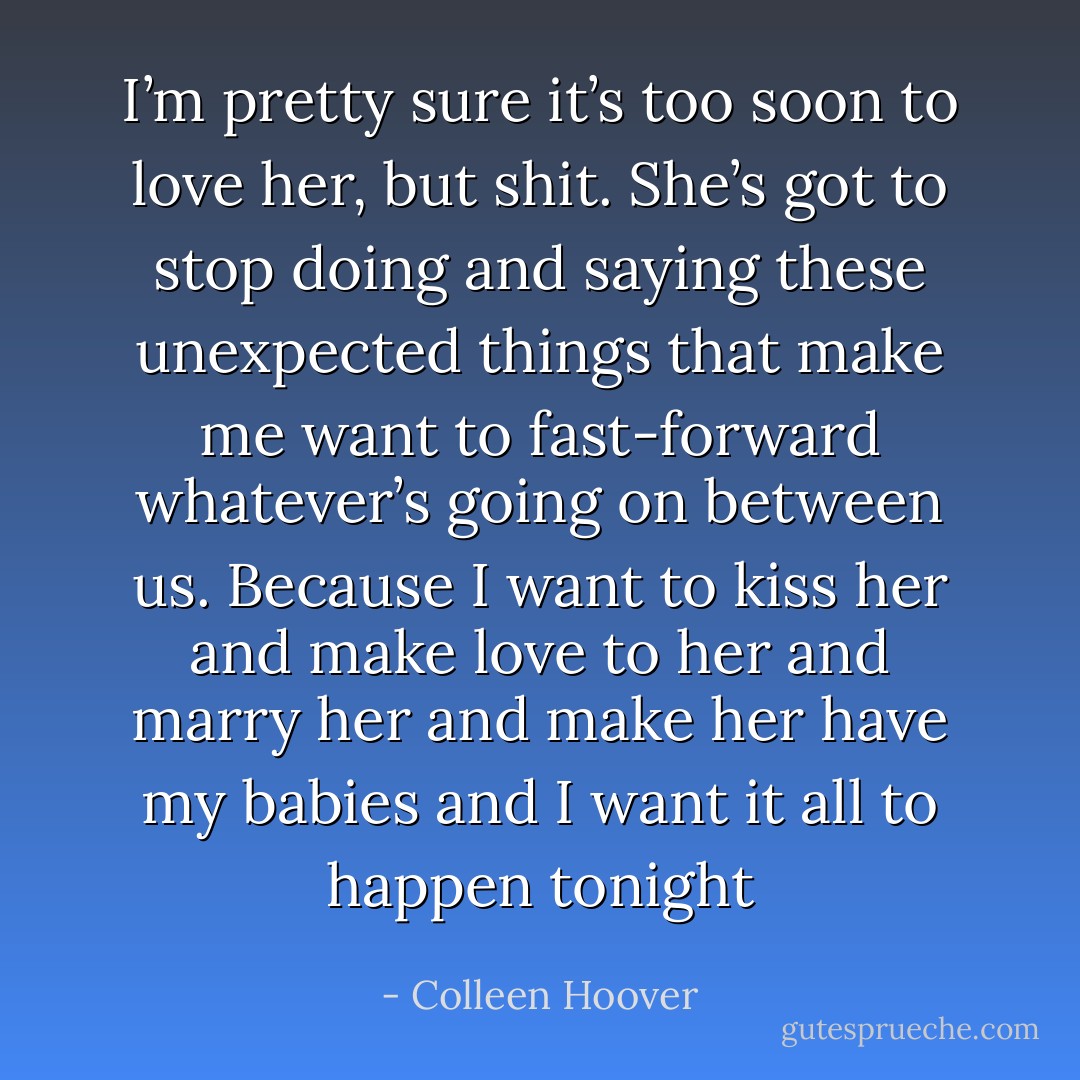 I’m pretty sure it’s too soon to love her, but <i>shit</i>. She’s got to stop doing and saying these unexpected things that make me want to fast-forward whatever’s going on between us. Because I want to kiss her and make love to her and marry her and make her have my babies and I want it all to happen <i>tonight</i> - Colleen Hoover